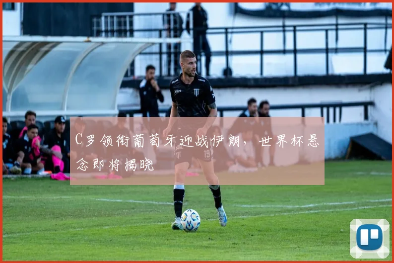 C罗领衔葡萄牙迎战伊朗，世界杯悬念即将揭晓