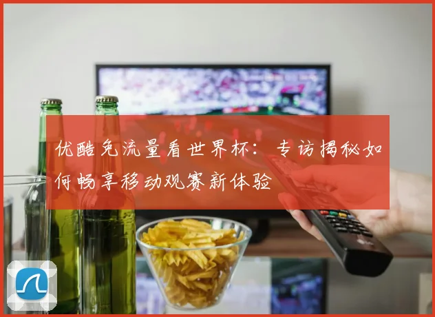 优酷免流量看世界杯：专访揭秘如何畅享移动观赛新体验