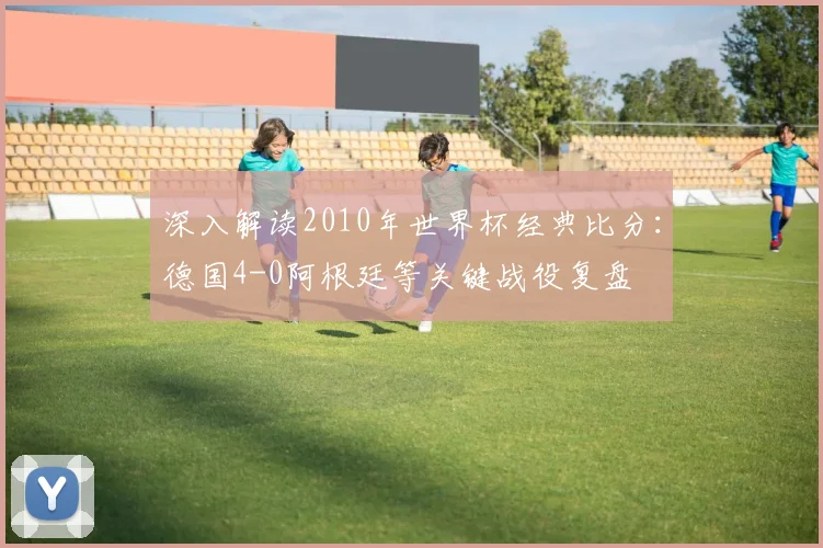 深入解读2010年世界杯经典比分：德国4-0阿根廷等关键战役复盘