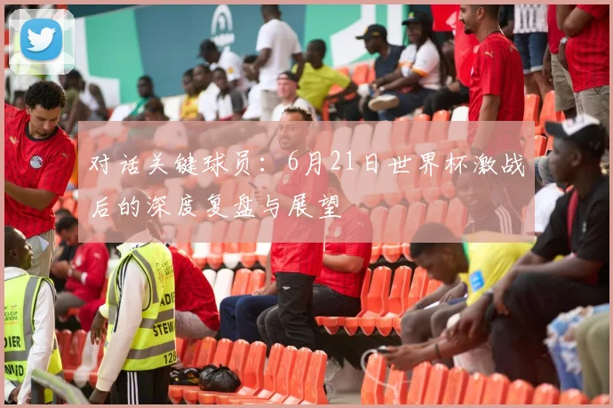 对话关键球员：6月21日世界杯激战后的深度复盘与展望
