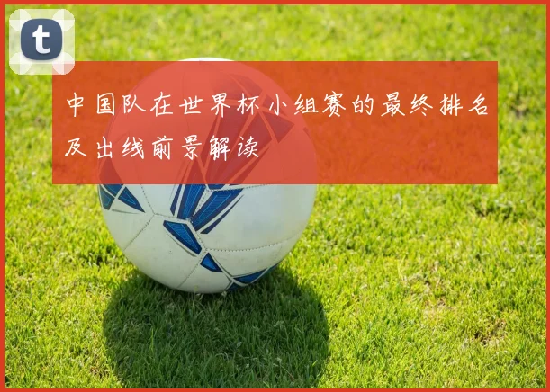 中国队在世界杯小组赛的最终排名及出线前景解读