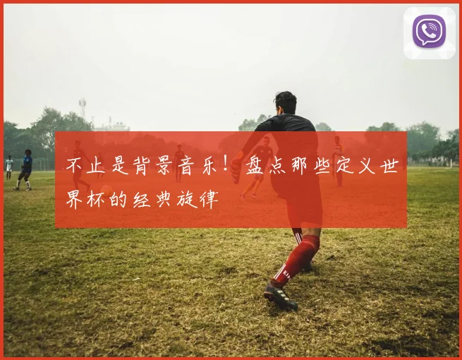 不止是背景音乐！盘点那些定义世界杯的经典旋律