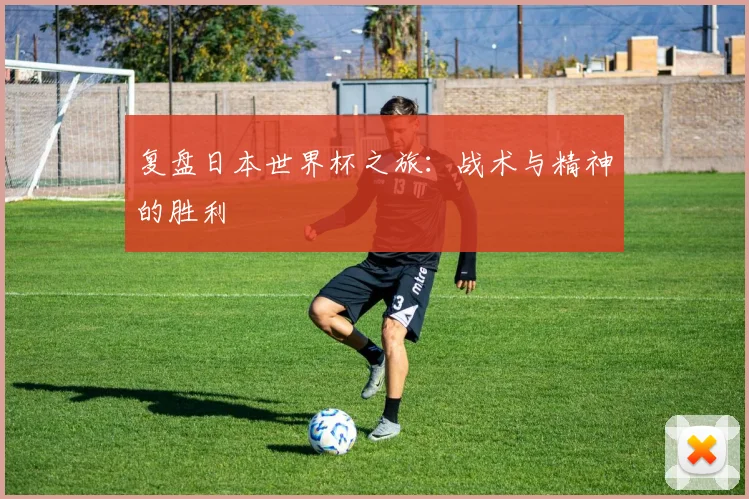 复盘日本世界杯之旅:战术与精神的胜利