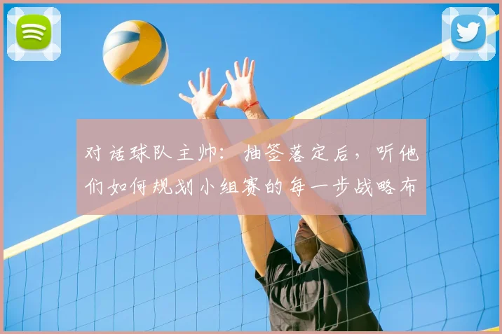 对话球队主帅:抽签落定后,听他们如何规划小组赛的每一步战略布局