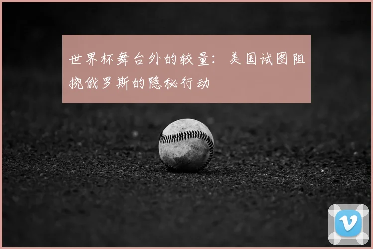 世界杯舞台外的较量：美国试图阻挠俄罗斯的隐秘行动