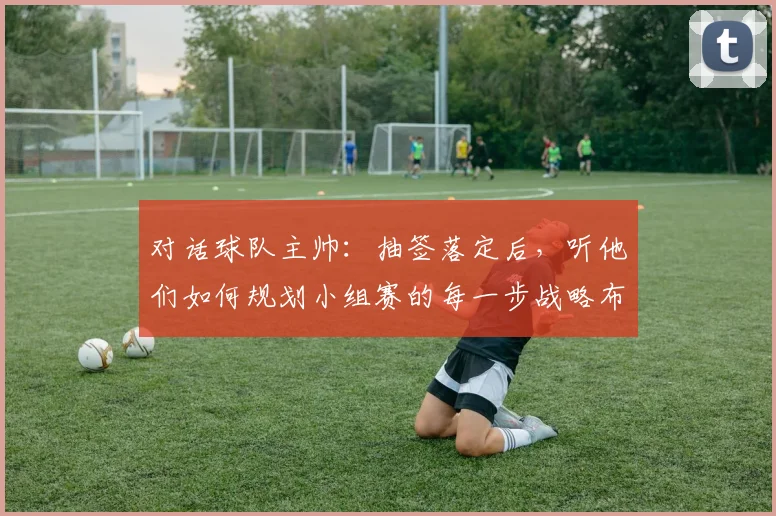 对话球队主帅：抽签落定后，听他们如何规划小组赛的每一步战略布局